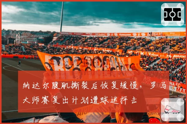纳达尔腹肌撕裂后恢复缓慢,罗马大师赛复出计划遭球迷抨击