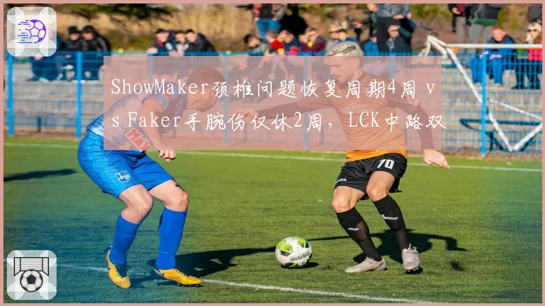 ShowMaker颈椎问题恢复周期4周 vs Faker手腕伤仅休2周,LCK中路双雄复出节奏对比