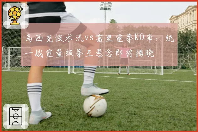 乌西克技术流vs富里重拳KO率，统一战重量级拳王悬念即将揭晓