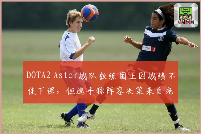 DOTA2 Aster战队教练国土因战绩不佳下课,但选手称阵容决策来自老板