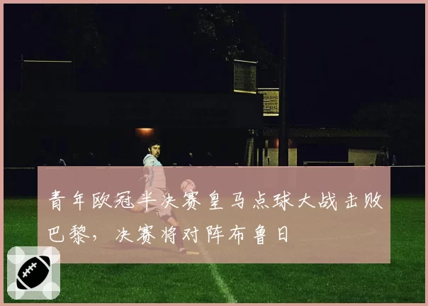 青年欧冠半决赛皇马点球大战击败巴黎，决赛将对阵布鲁日